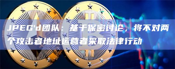 JPEG'd团队：基于保密讨论，将不对两个攻击者地址运营者采取法律行动