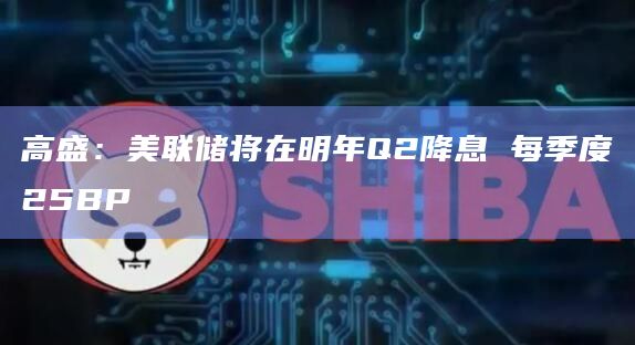 高盛：美联储将在明年Q2降息 每季度25BP