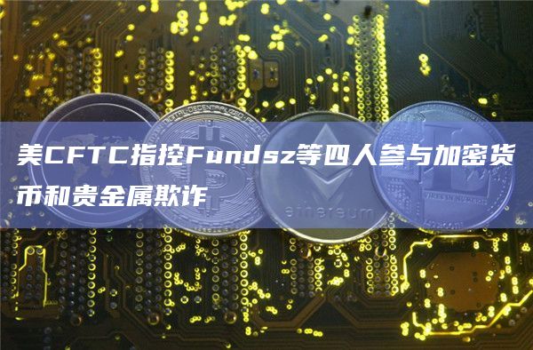 美CFTC指控Fundsz等四人参与加密货币和贵金属欺诈