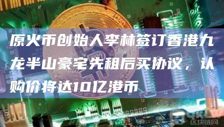 原火币创始人李林签订香港九龙半山豪宅先租后买协议，认购价将达10亿港币