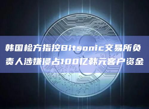 韩国检方指控Bitsonic交易所负责人涉嫌侵占100亿韩元客户资金