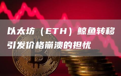 以太坊(ETH)鲸鱼转移引发价格崩溃的担忧