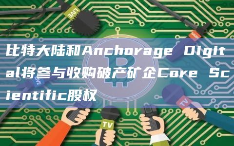 比特大陆和Anchorage Digital将参与收购破产矿企Core Scientific股权