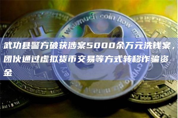 武功县警方破获涉案5000余万元洗钱案，团伙通过虚拟货币交易等方式转移诈骗资金