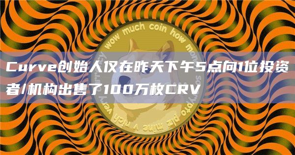 Curve创始人仅在昨天下午5点向1位投资者/机构出售了100万枚CRV