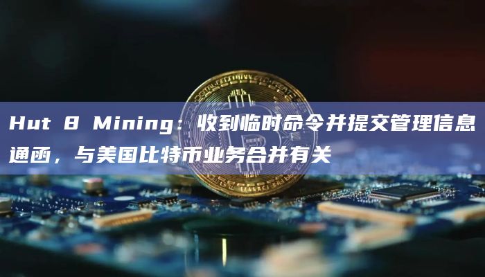 Hut 8 Mining：收到临时命令并提交管理信息通函，与美国比特币业务合并有关