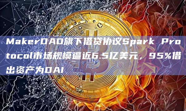 MakerDAO旗下借贷协议Spark Protocol市场规模逼近6.5亿美元，95%借出资产为DAI