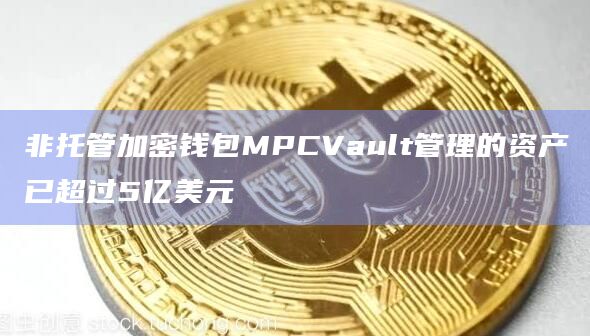非托管加密钱包MPCVault管理的资产已超过5亿美元