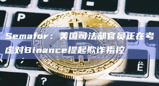 Semafor：美国司法部官员正在考虑对Binance提起欺诈指控