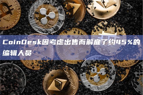 CoinDesk因考虑出售而解雇了约45%的编辑人员