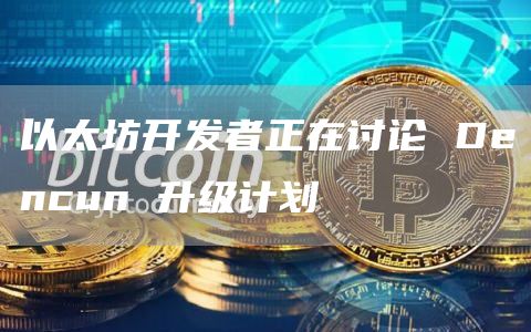 以太坊开发者正在讨论 Dencun 升级计划