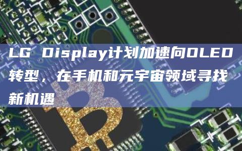 LG Display计划加速向OLED转型，在手机和元宇宙领域寻找新机遇
