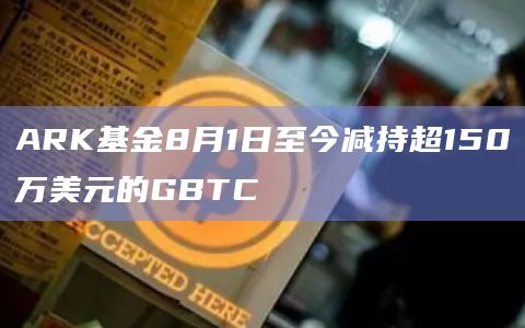 ARK基金8月1日至今减持超150万美元的GBTC