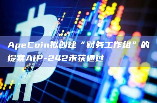 ApeCoin拟创建“财务工作组”的提案AIP-242未获通过