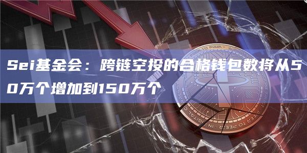Sei基金会：跨链空投的合格钱包数将从50万个增加到150万个