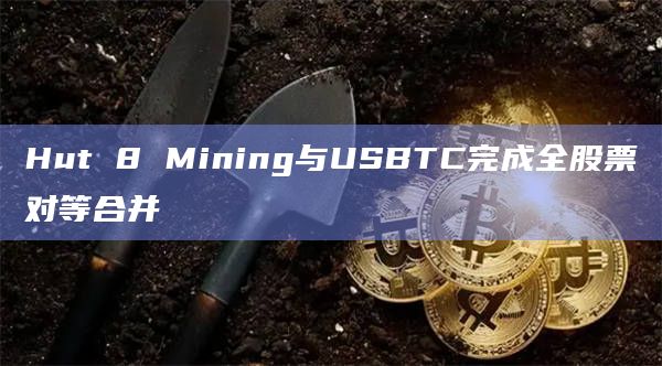 Hut 8 Mining与USBTC完成全股票对等合并