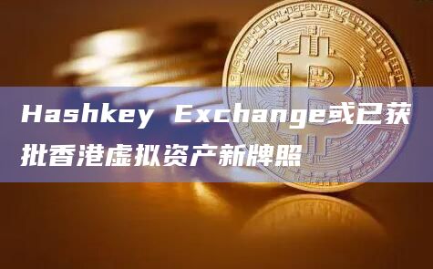 Hashkey Exchange或已获批香港虚拟资产新牌照