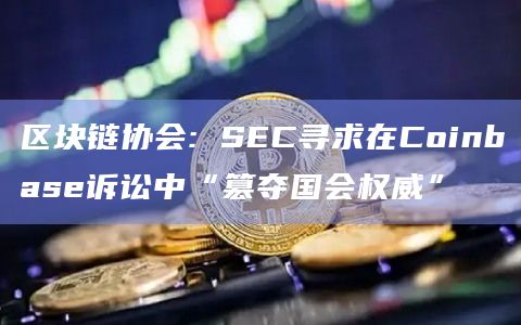 区块链协会: SEC寻求在Coinbase诉讼中“篡夺国会权威”