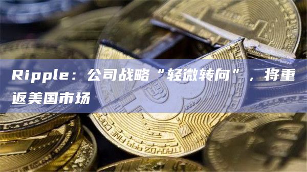 Ripple：公司战略“轻微转向”，将重返美国市场