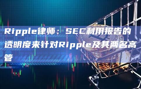 Ripple律师：SEC利用报告的透明度来针对Ripple及其两名高管