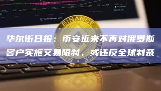华尔街日报：币安近来不再对俄罗斯客户实施交易限制，或违反全球制裁