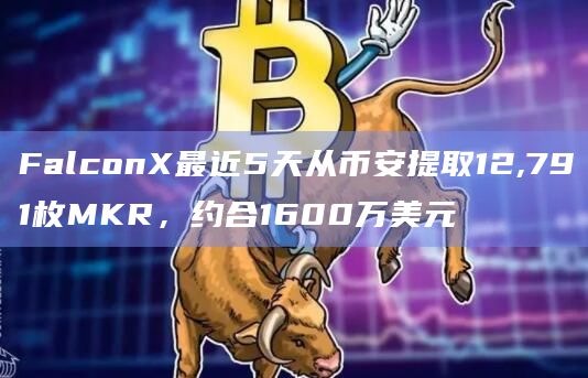 FalconX最近5天从币安提取12,791枚MKR，约合1600万美元
