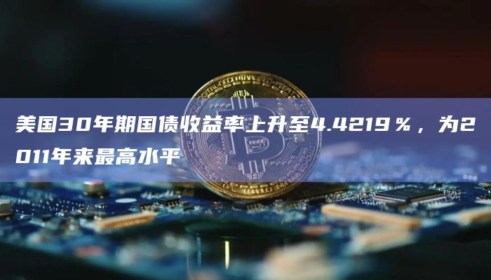 美国30年期国债收益率上升至4.4219％，为2011年来最高水平