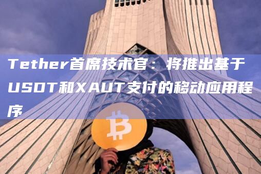 Tether首席技术官：将推出基于USDT和XAUT支付的移动应用程序