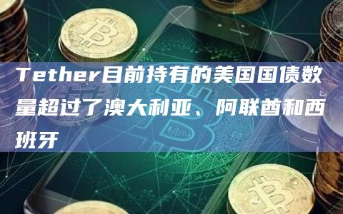 Tether目前持有的美国国债数量超过了澳大利亚、阿联酋和西班牙