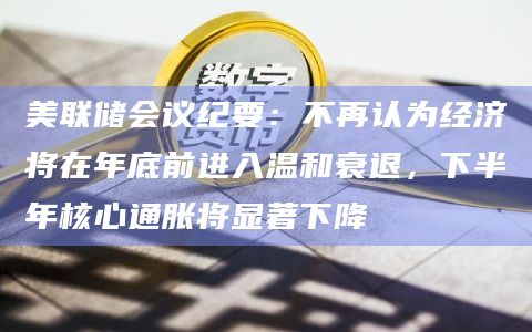 美联储会议纪要：不再认为经济将在年底前进入温和衰退，下半年核心通胀将显著下降
