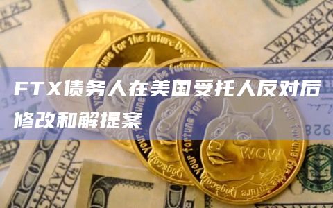 FTX债务人在美国受托人反对后修改和解提案