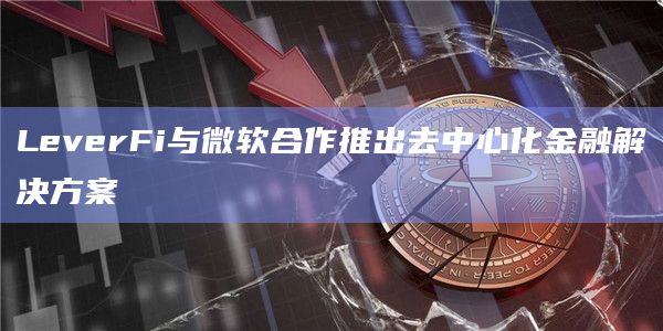 LeverFi与微软合作推出去中心化金融解决方案