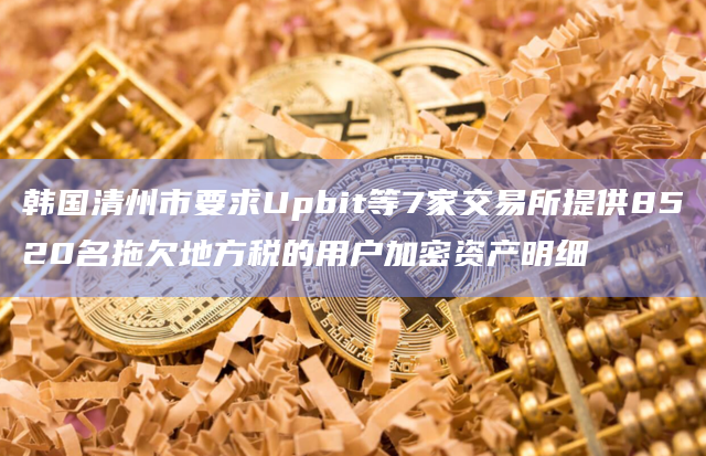 韩国清州市要求Upbit等7家交易所提供8520名拖欠地方税的用户加密资产明细