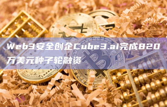Web3安全创企Cube3.ai完成820万美元种子轮融资