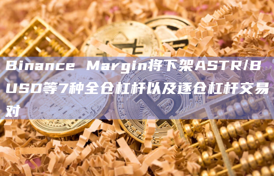 Binance Margin将下架ASTR/BUSD等7种全仓杠杆以及逐仓杠杆交易对