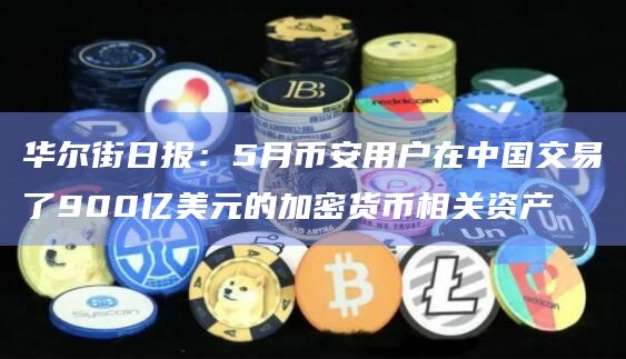 华尔街日报：5月币安用户在中国交易了900亿美元的加密货币相关资产