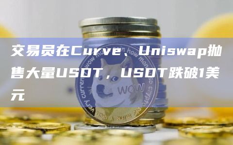 交易员在Curve、Uniswap抛售大量USDT，USDT跌破1美元