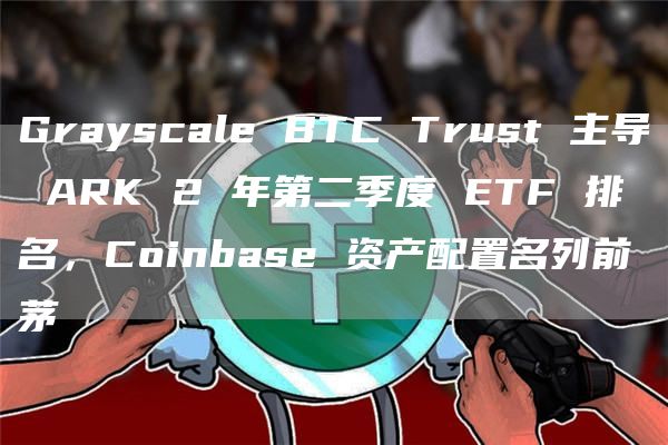 Grayscale BTC Trust 主导 ARK 2 年第二季度 ETF 排名，Coinbase 资产配置名列前茅