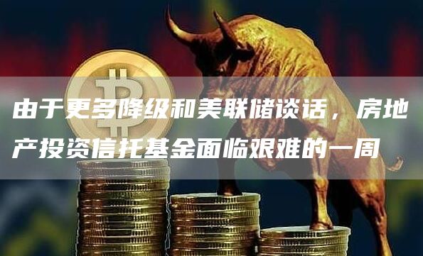 由于更多降级和美联储谈话，房地产投资信托基金面临艰难的一周