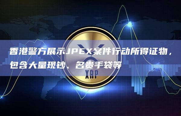 香港警方展示JPEX案件行动所得证物，包含大量现钞、名贵手袋等