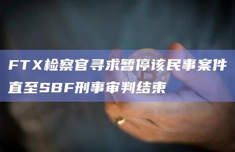 FTX检察官寻求暂停该民事案件直至SBF刑事审判结束