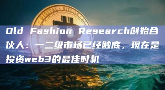 Old Fashion Research创始合伙人：一二级市场已经触底，现在是投资web3的最佳时机