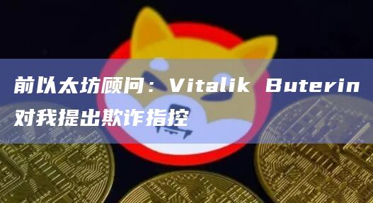 前以太坊顾问:Vitalik Buterin对我提出欺诈指控
