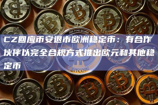 CZ回应币安退市欧洲稳定币：有合作伙伴以完全合规方式推出欧元和其他稳定币