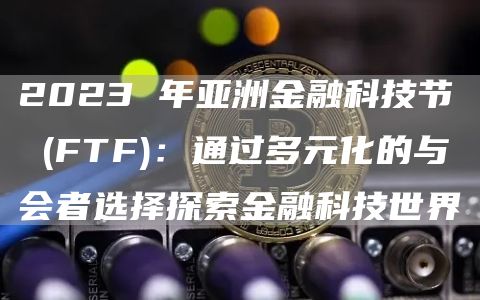 2023 年亚洲金融科技节 (FTF)：通过多元化的与会者选择探索金融科技世界
