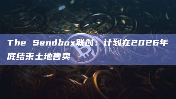 The Sandbox联创：计划在2026年底结束土地售卖