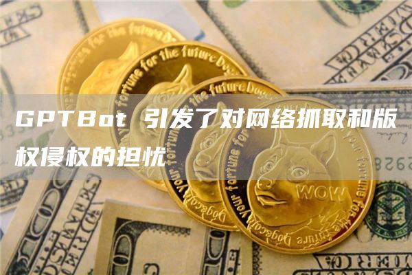 GPTBot 引发了对网络抓取和版权侵权的担忧