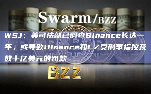 WSJ：美司法部已调查Binance长达一年，或导致Binance和CZ受刑事指控及数十亿美元的罚款
