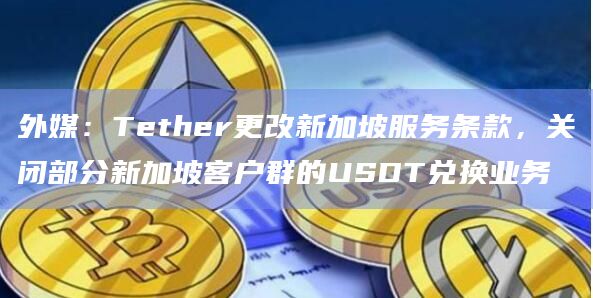 外媒:Tether更改新加坡服务条款,关闭部分新加坡客户群的USDT兑换业务