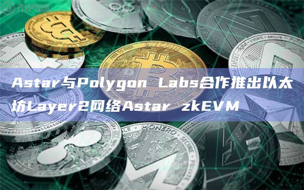 Astar与Polygon Labs合作推出以太坊Layer2网络Astar zkEVM